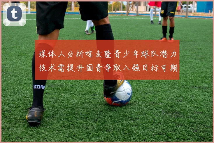 媒体人分析喀麦隆青少年球队潜力技术需提升国青争取八强目标可期