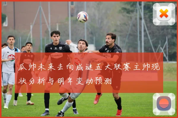 瓜帅未来去向成谜五大联赛主帅现状分析与明年变动预测