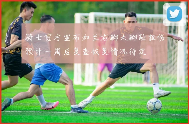 骑士官方宣布加兰右脚大脚趾扭伤预计一周后复查恢复情况待定