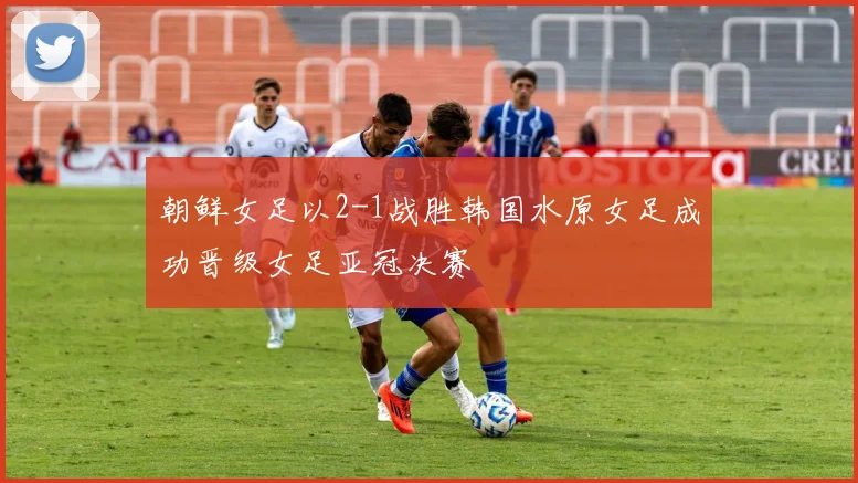 朝鲜女足以2-1战胜韩国水原女足成功晋级女足亚冠决赛
