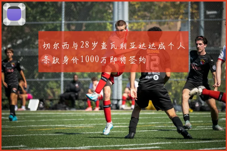 切尔西与28岁查瓦利亚达达成个人条款身价1000万即将签约