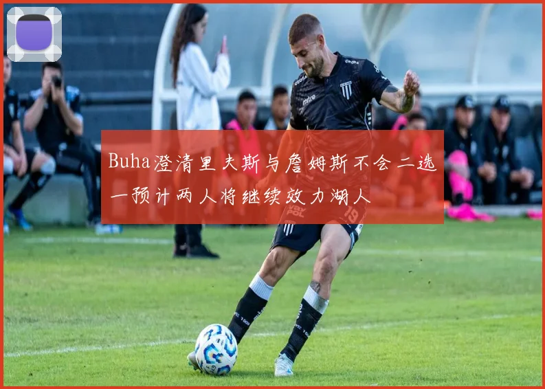 Buha澄清里夫斯与詹姆斯不会二选一预计两人将继续效力湖人
