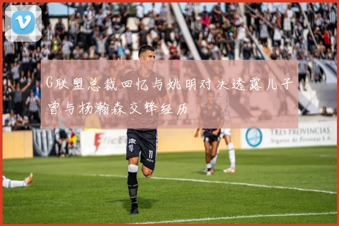 G联盟总裁回忆与姚明对决透露儿子曾与杨瀚森交锋经历