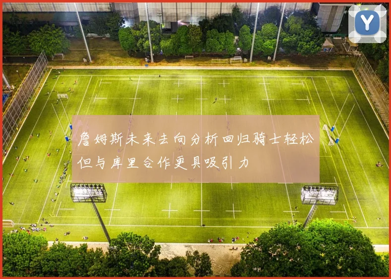 詹姆斯未来去向分析回归骑士轻松但与库里合作更具吸引力