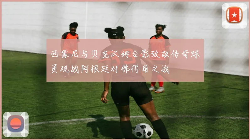 西蒙尼与贝克汉姆合影致敬传奇球员观战阿根廷对佛得角之战
