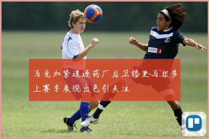 马竞加紧追逐药厂后卫格里马尔多上赛季表现出色引关注