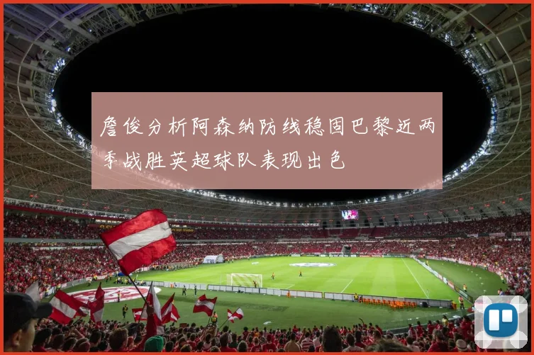 詹俊分析阿森纳防线稳固巴黎近两季战胜英超球队表现出色