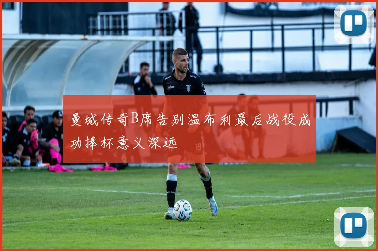 曼城传奇B席告别温布利最后战役成功捧杯意义深远