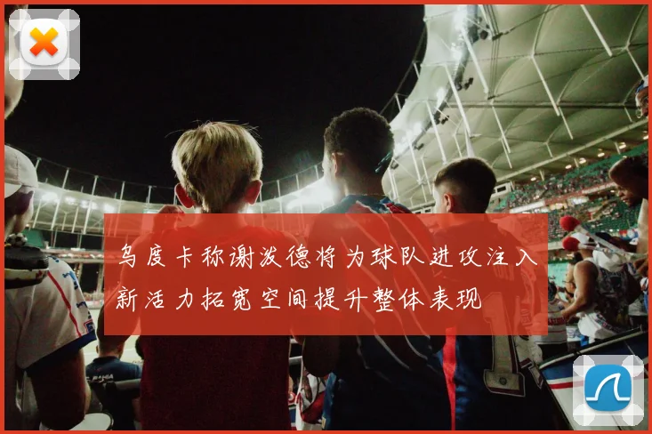 乌度卡称谢泼德将为球队进攻注入新活力拓宽空间提升整体表现